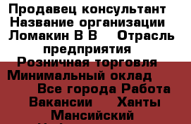 Продавец-консультант › Название организации ­ Ломакин В.В. › Отрасль предприятия ­ Розничная торговля › Минимальный оклад ­ 35 000 - Все города Работа » Вакансии   . Ханты-Мансийский,Нефтеюганск г.